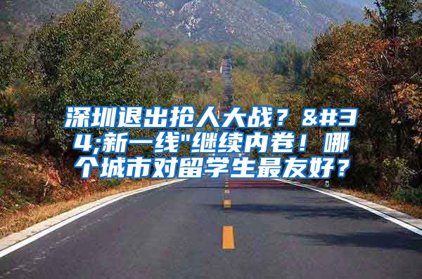 深圳退出抢人大战？"新一线"继续内卷！哪个城市对留学生最友好？