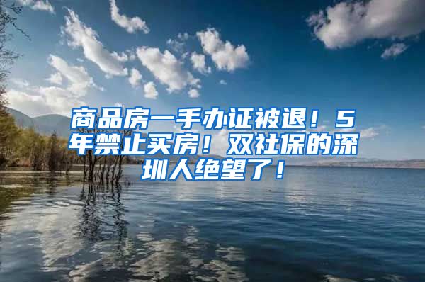 商品房一手办证被退！5年禁止买房！双社保的深圳人绝望了！