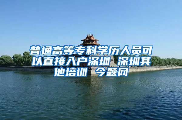 普通高等专科学历人员可以直接入户深圳 深圳其他培训 今题网