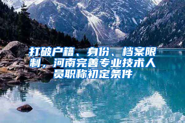 打破户籍、身份、档案限制，河南完善专业技术人员职称初定条件