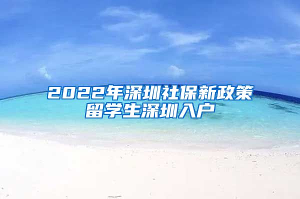 2022年深圳社保新政策留学生深圳入户