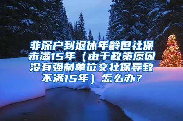 非深户到退休年龄但社保未满15年（由于政策原因没有强制单位交社保导致不满15年）怎么办？