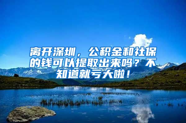 离开深圳，公积金和社保的钱可以提取出来吗？不知道就亏大啦！