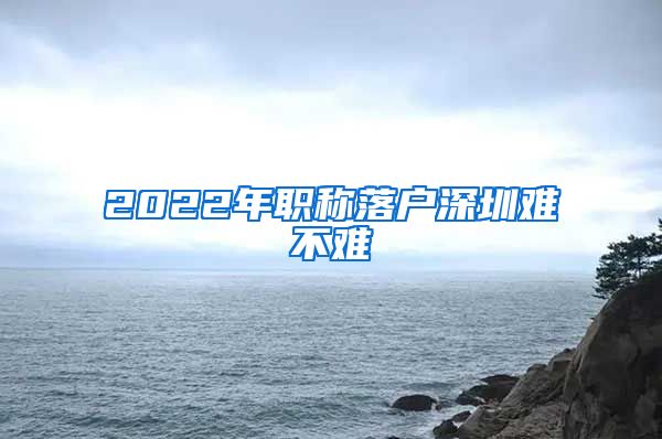 2022年职称落户深圳难不难