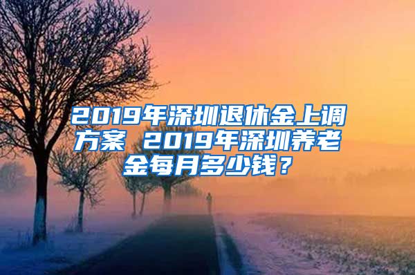 2019年深圳退休金上调方案 2019年深圳养老金每月多少钱？