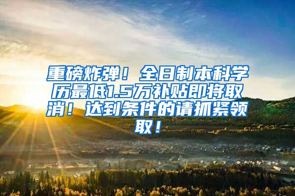 重磅炸弹！全日制本科学历最低1.5万补贴即将取消！达到条件的请抓紧领取！