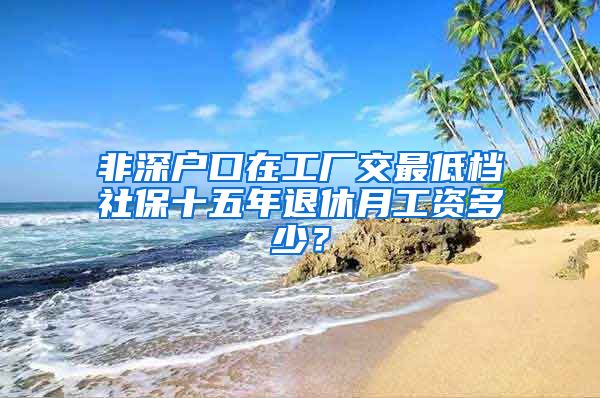 非深户口在工厂交最低档社保十五年退休月工资多少？