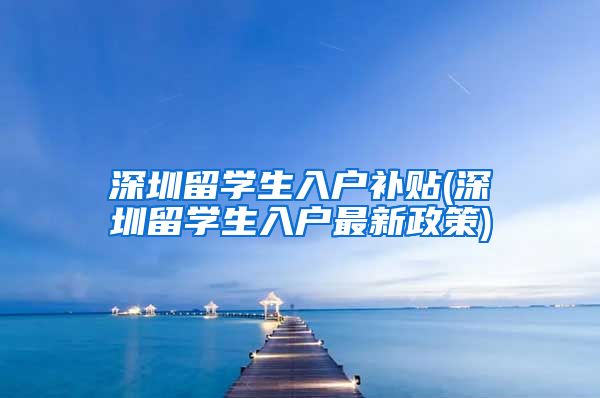 深圳留学生入户补贴(深圳留学生入户最新政策)