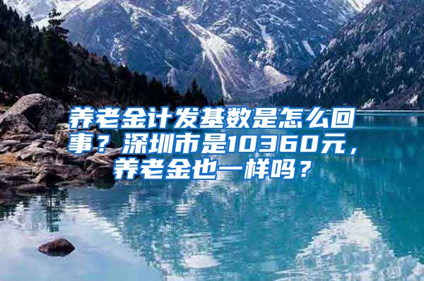 养老金计发基数是怎么回事？深圳市是10360元，养老金也一样吗？