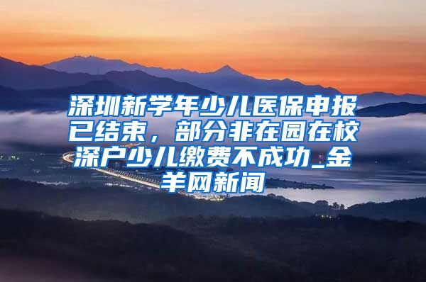 深圳新学年少儿医保申报已结束，部分非在园在校深户少儿缴费不成功_金羊网新闻