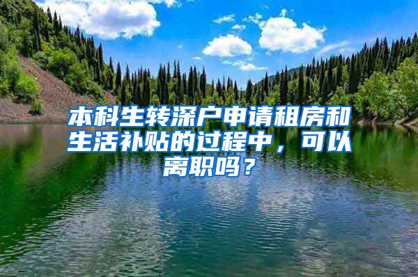 本科生转深户申请租房和生活补贴的过程中，可以离职吗？