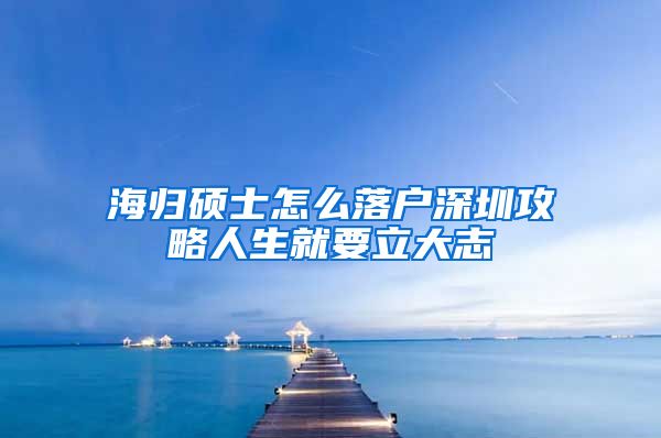 海归硕士怎么落户深圳攻略人生就要立大志