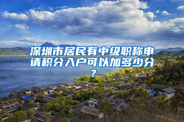 深圳市居民有中级职称申请积分入户可以加多少分？