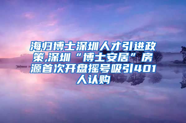 海归博士深圳人才引进政策,深圳“博士安居”房源首次开盘摇号吸引401人认购