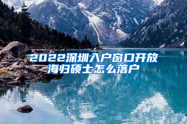 2022深圳入户窗口开放海归硕士怎么落户