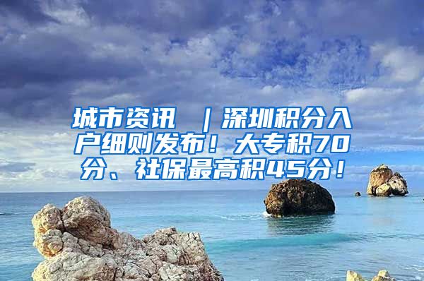 城市资讯 ｜深圳积分入户细则发布！大专积70分、社保最高积45分！