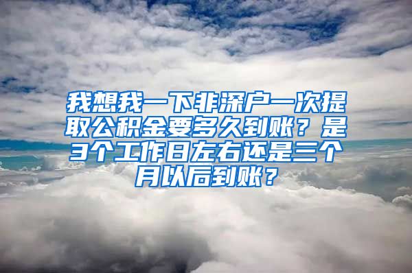 我想我一下非深户一次提取公积金要多久到账？是3个工作日左右还是三个月以后到账？