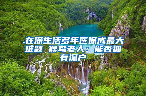 .在深生活多年医保成最大难题 候鸟老人：能否拥有深户