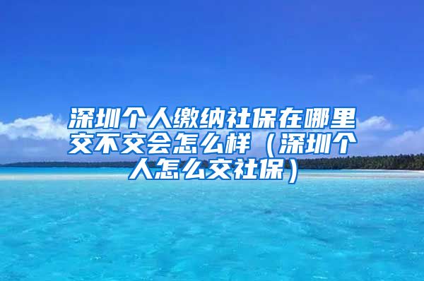 深圳个人缴纳社保在哪里交不交会怎么样（深圳个人怎么交社保）