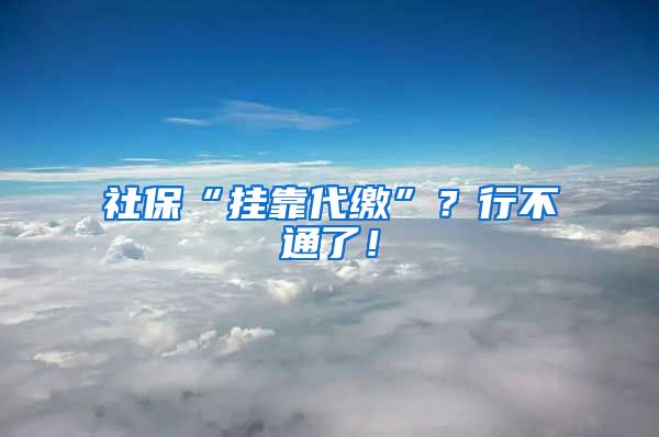 社保“挂靠代缴”？行不通了！