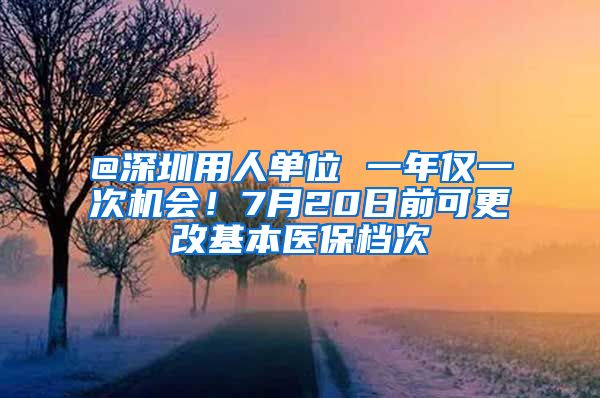 @深圳用人单位 一年仅一次机会！7月20日前可更改基本医保档次