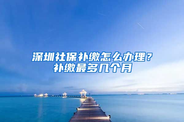 深圳社保补缴怎么办理？补缴最多几个月