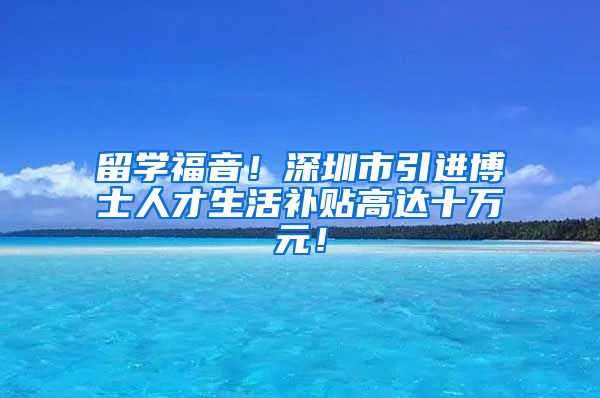 留学福音！深圳市引进博士人才生活补贴高达十万元！