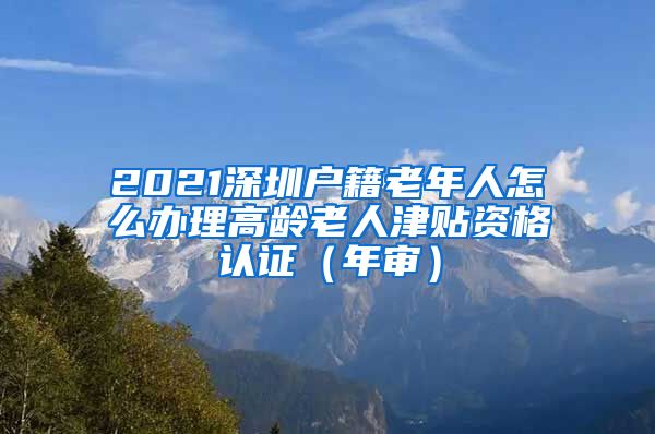 2021深圳户籍老年人怎么办理高龄老人津贴资格认证（年审）