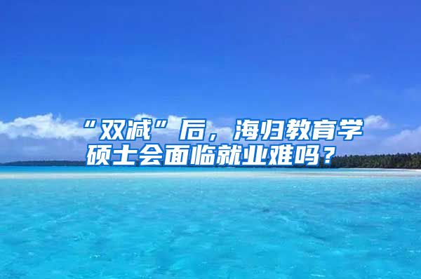 “双减”后，海归教育学硕士会面临就业难吗？