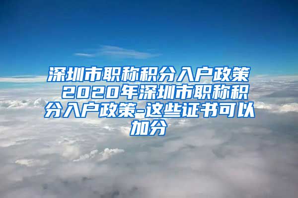 深圳市职称积分入户政策 2020年深圳市职称积分入户政策-这些证书可以加分