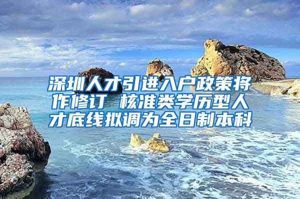 深圳人才引进入户政策将作修订 核准类学历型人才底线拟调为全日制本科