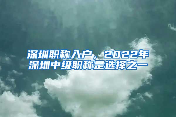 深圳职称入户，2022年深圳中级职称是选择之一