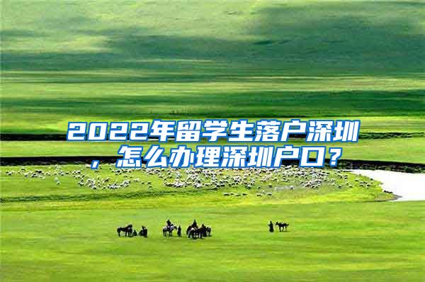 2022年留学生落户深圳，怎么办理深圳户口？