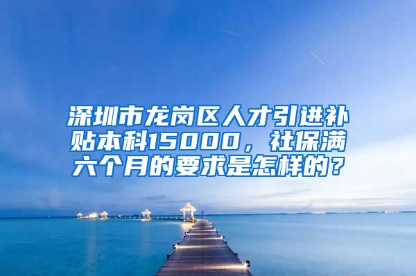 深圳市龙岗区人才引进补贴本科15000，社保满六个月的要求是怎样的？