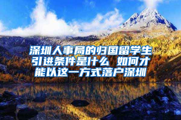 深圳人事局的归国留学生引进条件是什么 如何才能以这一方式落户深圳