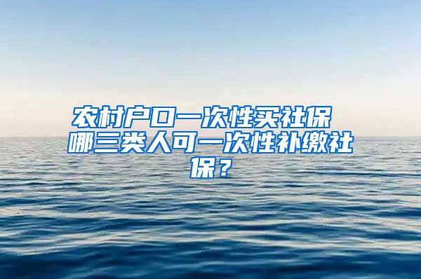 农村户口一次性买社保 哪三类人可一次性补缴社保？