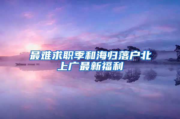 最难求职季和海归落户北上广最新福利