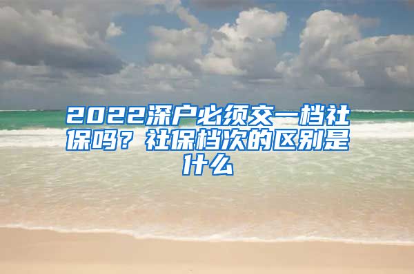 2022深户必须交一档社保吗？社保档次的区别是什么