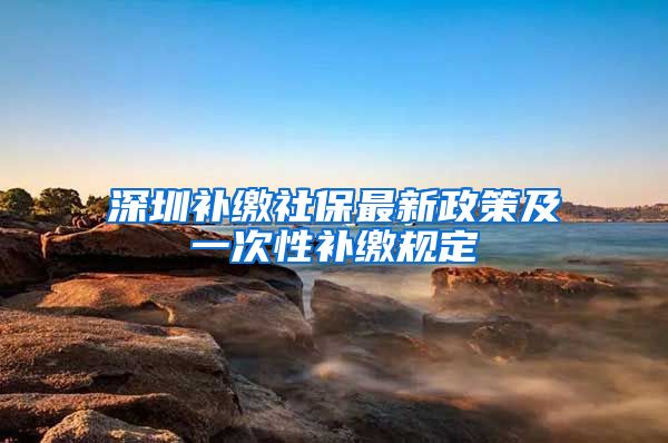 深圳补缴社保最新政策及一次性补缴规定