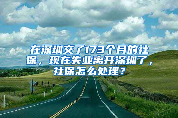 在深圳交了173个月的社保，现在失业离开深圳了，社保怎么处理？