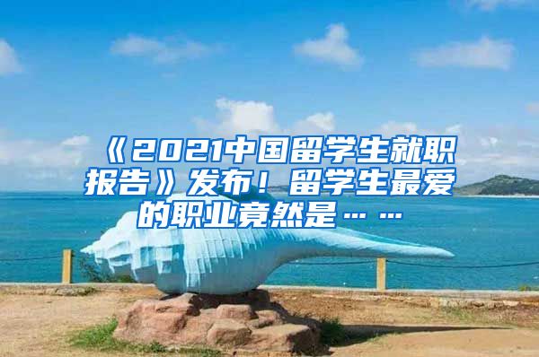 《2021中国留学生就职报告》发布！留学生最爱的职业竟然是……