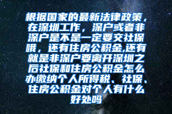 根据国家的最新法律政策，在深圳工作，深户或者非深户是不是一定要交社保哦，还有住房公积金,还有就是非深户要离开深圳之后社保和住房公积金怎么办缴纳个人所得税、社保、住房公积金对个人有什么好处吗