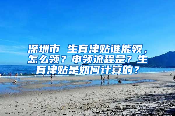 深圳市 生育津贴谁能领，怎么领？申领流程是？生育津贴是如何计算的？