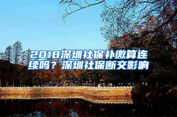 2018深圳社保补缴算连续吗？深圳社保断交影响