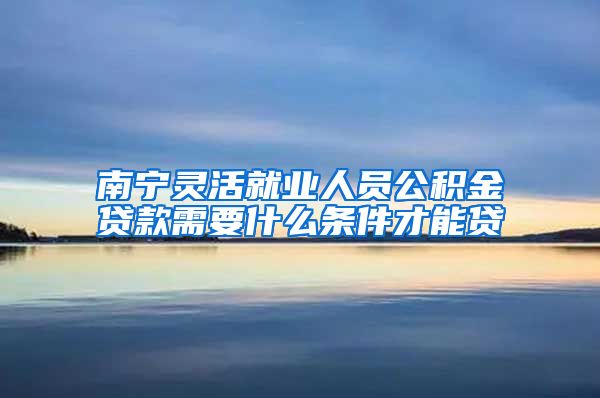 南宁灵活就业人员公积金贷款需要什么条件才能贷