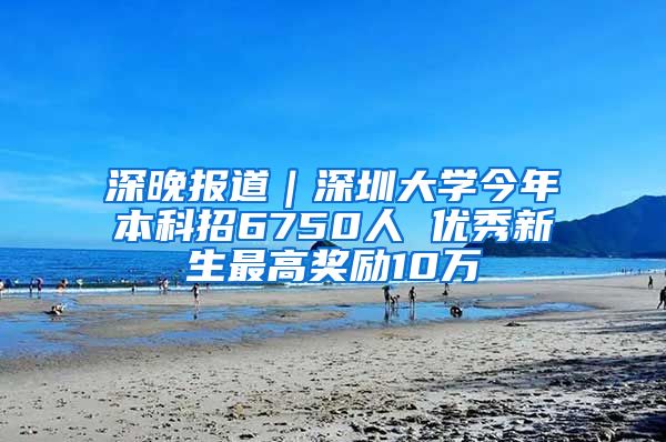 深晚报道｜深圳大学今年本科招6750人 优秀新生最高奖励10万