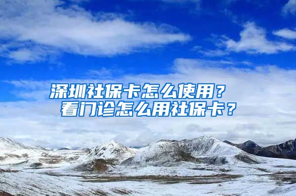 深圳社保卡怎么使用？ 看门诊怎么用社保卡？