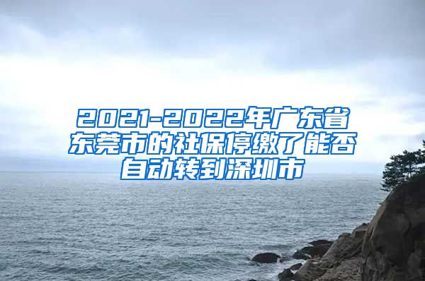 2021-2022年广东省东莞市的社保停缴了能否自动转到深圳市