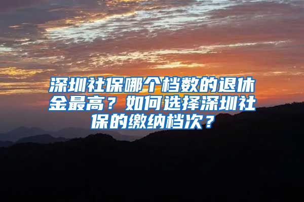 深圳社保哪个档数的退休金最高？如何选择深圳社保的缴纳档次？