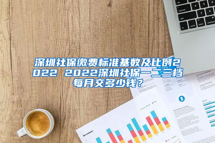 深圳社保缴费标准基数及比例2022 2022深圳社保一二三档每月交多少钱？